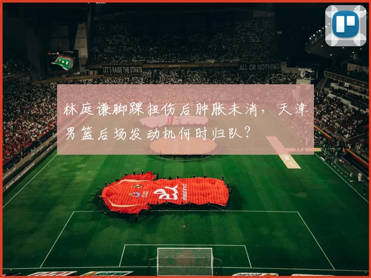 林庭谦脚踝扭伤后肿胀未消，天津男篮后场发动机何时归队？