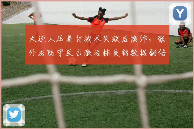 大连人压着打战术失效后换帅，张外龙防守反击激活林良铭数据翻倍