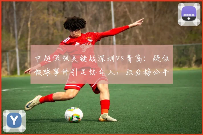 中超保级关键战深圳vs青岛：疑似假球事件引足协介入，积分榜公平性遭质疑