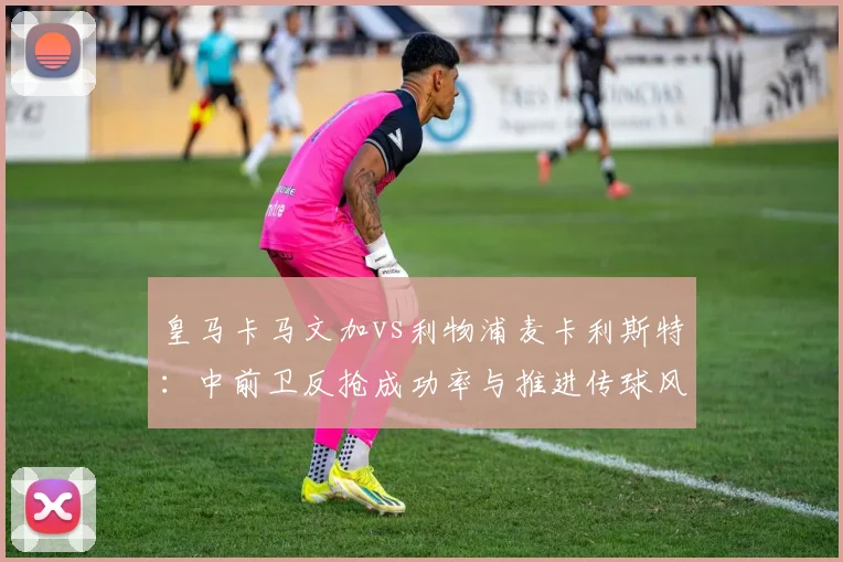皇马卡马文加vs利物浦麦卡利斯特：中前卫反抢成功率与推进传球风险系数对比