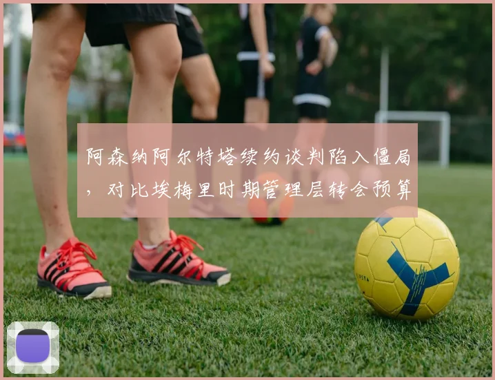 阿森纳阿尔特塔续约谈判陷入僵局，对比埃梅里时期管理层转会预算支持力度