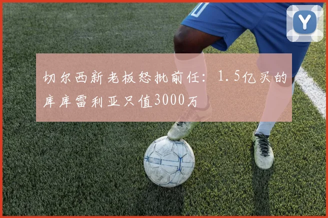 切尔西新老板怒批前任：1.5亿买的库库雷利亚只值3000万