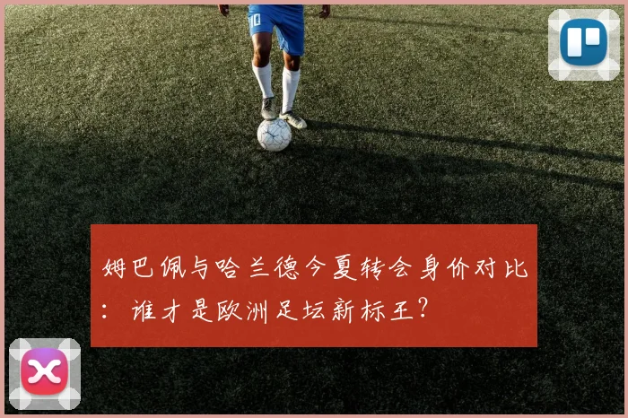 姆巴佩与哈兰德今夏转会身价对比：谁才是欧洲足坛新标王？