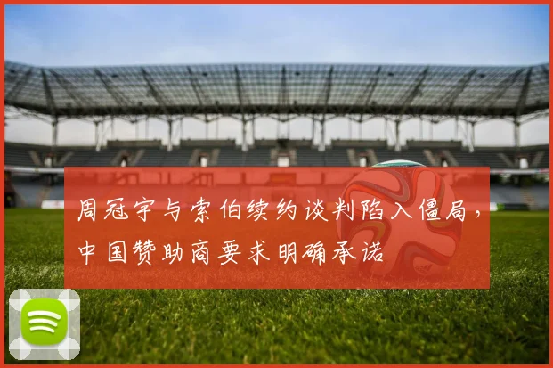 周冠宇与索伯续约谈判陷入僵局，中国赞助商要求明确承诺