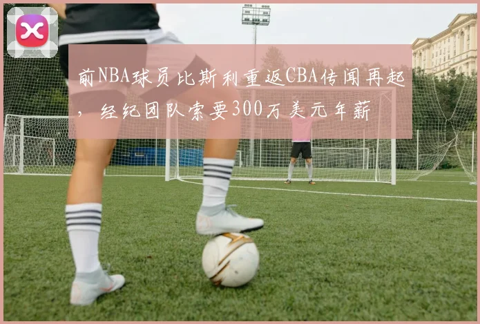 前NBA球员比斯利重返CBA传闻再起，经纪团队索要300万美元年薪