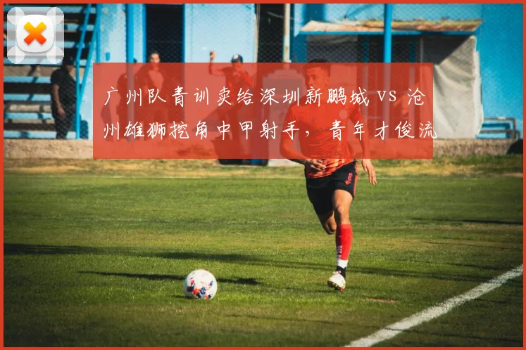 广州队青训卖给深圳新鹏城 vs 沧州雄狮挖角中甲射手，青年才俊流动暗藏玄机