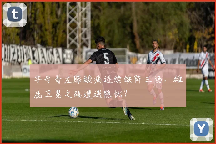 字母哥左膝酸痛连续缺阵三场，雄鹿卫冕之路遭遇隐忧？