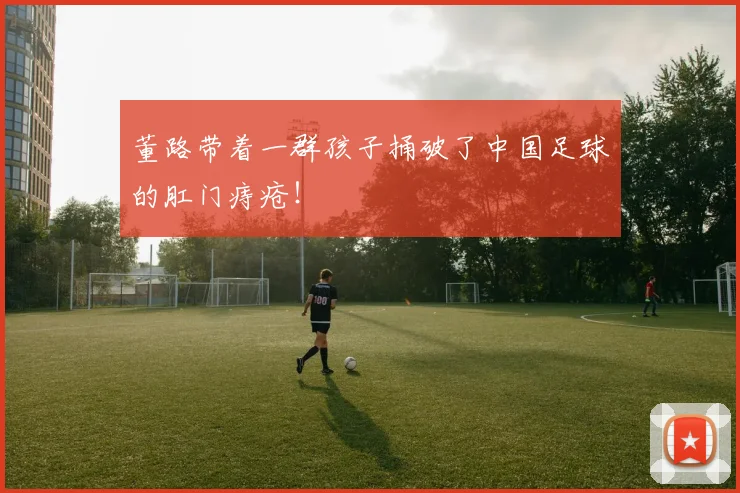 董路带着一群孩子捅破了中国足球的肛门痔疮！