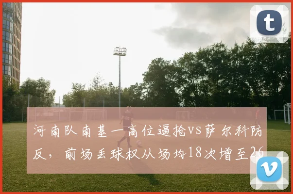 河南队南基一高位逼抢vs萨尔科防反，前场丢球权从场均18次增至26次反击锐减