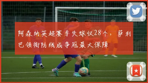阿森纳英超赛季失球仅28个，萨利巴领衔防线成争冠最大保障