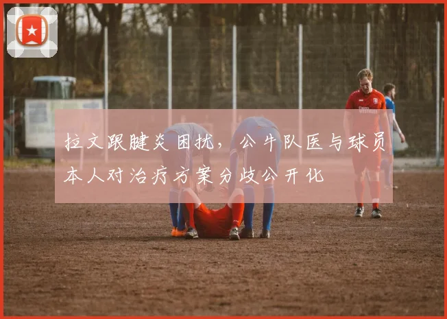 拉文跟腱炎困扰，公牛队医与球员本人对治疗方案分歧公开化