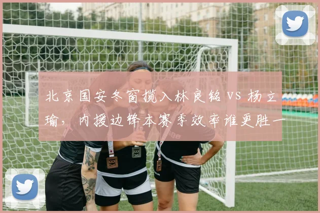 北京国安冬窗揽入林良铭 vs 杨立瑜，内援边锋本赛季效率谁更胜一筹？
