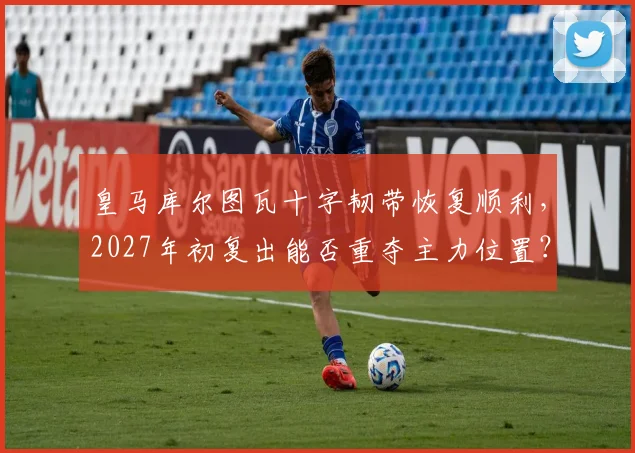 皇马库尔图瓦十字韧带恢复顺利，2027年初复出能否重夺主力位置？