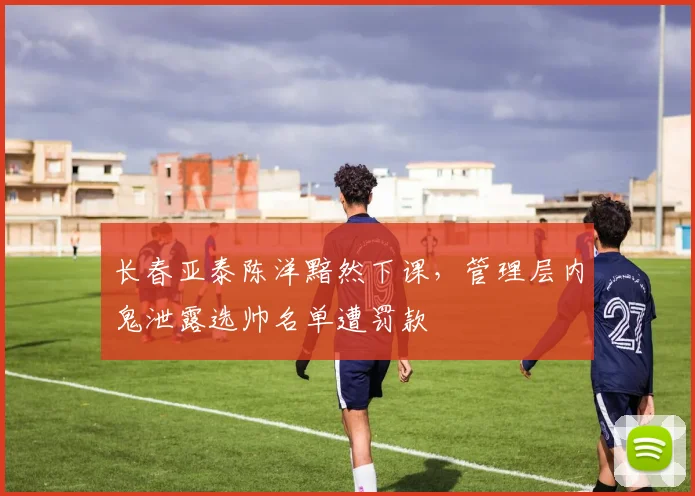 长春亚泰陈洋黯然下课，管理层内鬼泄露选帅名单遭罚款