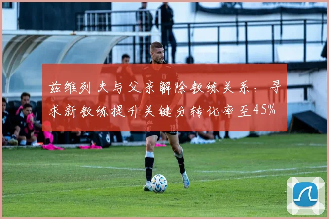 兹维列夫与父亲解除教练关系，寻求新教练提升关键分转化率至45%